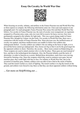 Essay On Cavalry In World War One
When focusing on cavalry, infantry, and artillery in the Franco Prussian war and World War One
as three aspects to compare, the following information came out. I have put each aspects in one
paragraph each. For each paragraph, Franco Prussian War comes first and then World War One
follows. For cavalry in Franco Prussian war, the style of cavalry were reorganized: six regiments
assigned to a Prussian army corps, only two were left in reserve for heavy service; four were
permanently assigned to the infantry for light tasks . This was a great change made in Franco
Prussian War, thought by Colmar von der Goltz. For cavalry in World War One, there was a
connection with the results of Franco Prussian War. Since previous war, the ineffectiveness of
cavalry was spoken, and those ineffectiveness was unable to follow foot soldiers into
underground shelters . Cavalry soldiers are soldiers who are riding on the horse to fight, so it is
proved that horse cannot go underground. Also, horses are big so that it can be the good target for
the opponent soldiers to shoot. Therefore, the cavalry... Show more content on Helpwriting.net ...
These weapons are used to attack enemies who is in the far place. These guns are used instead of
bow, and due to the technological development. Also, the Prussian infantry used the tactic of
skirmisher, in order to function as a screen. Behind those skirmishers, main force were moving
forward by forming a line. Since the weapons which they used in common were guns, but not
machine guns, they could fight with face to face. For infantry in World War One, due to the
invention of machine guns, infantry soldiers were not able to have find in the storm of bullets.
They used the trench warfare as a style of fighting. The trench warfare is to dig the trench on the
ground, and soldiers were forced to stay there so that they can shoot opponent soldiers without being
... Get more on HelpWriting.net ...
 
