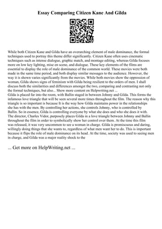 Essay Comparing Citizen Kane And Gilda
While both Citizen Kane and Gilda have an overarching element of male dominance, the formal
techniques used to portray this theme differ significantly. Citizen Kane often uses cinematic
techniques such as intense dialogue, graphic match, and montage editing, whereas Gilda focuses
more on low key lighting, mise en scene, and dialogue. These key elements of the films are
essential to display the role of male dominance of the common world. These movies were both
made in the same time period, and both display similar messages to the audience. However, the
way it is shown varies significantly from the movies. While both movies show the oppression of
woman, Gilda shows signs of feminism with Gilda being resilient to the orders of men. I shall
discuss both the similarities and differences amongst the two, comparing and contrasting not only
the formal techniques, but also... Show more content on Helpwriting.net ...
Gilda is placed far into the room, with Ballin staged in between Johnny and Gilda. This forms the
infamous love triangle that will be seen several more times throughout the film. The reason why this
triangle is so important is because It is the way how Gilda maintains power in the relationships
she has with the men. By controlling her actions, she controls Johnny, who is controlled by
Ballin. So in essence, Gilda is controlling everyone by what she does and who she does it with.
The director, Charles Vidor, purposely places Gilda in a love triangle between Johnny and Ballin
throughout the film in order to symbolically show her control over them. At the time this film
was released, it was very uncommon to see a woman in charge. Gilda is promiscuous and daring,
willingly doing things that she wants to, regardless of what men want her to do. This is important
because it flips the role of male dominance on its head. At the time, society was used to seeing men
in charge, and Gilda was a major reality shock to the
... Get more on HelpWriting.net ...
 