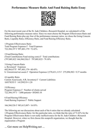 Performance Measure Ratio And Fund Raising Ratio Essay
For the most recent year of the St. Jude Children s Research Hospital, we calculated 6 of the
following performance measure ratios. Since we must choose the Program Effectiveness Ratio and
Fund Raising Ratio plus any four of the performance measure ratios, we chose the Going Concern
Ratio, Liquidity Ratio, Efficiency Ratio, and Fund Raising Efficiency Ratio.
1.Program Effectiveness Ratio
Total Program Expenses Г· Total Expenses
722,304,197 Г·997,401,179= 72.42%
2.Fund Raising Ratio
(Total Contributions Fund raising costs) Г· Total contributions
(797,005,822 166,560,526) Г· 797,005,822= 79.10%
3.Going Concern Ratio
a. RevenuesГ· Expenses
602,964,477Г· 997,401,179= 60.45%
b. Unrestricted net assets Г· Operation Expenses 2,578,631,115 Г· 275,096,982= 9.37 months
4.Liquidity Ratio
Current Asset (cash, A/R, Inventory) Г· Current Liabilities
169378355 Г· 141299219=1.20
5.Efficiency
Program Expenses Г· Number of clients served
722,304,197 Г· 7,800 patients= $92603.10
6.Fund Raising Efficiency
Fund Raising Expenses Г· Public Support
166,560,526 Г·983,613,887= 16.93%
The following are our discussions about each of the 6 ratios that we already calculated.
1.Program Effectiveness Ratio: for this particular ratio, we think that the ratio of 72.42% for the
Program Effectiveness Ratio is not really ineffectiveness for the St. Jude Children s Research
Hospital. However, when we first choose this nonprofit organization, we thought that the
organization s Program
... Get more on HelpWriting.net ...
 