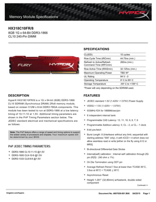 DESCRIPTION
HyperX HX318C10FR/8 is a 1G x 64-bit (8GB) DDR3-1866
CL10 SDRAM (Synchronous DRAM) 2Rx8 memory module,
based on sixteen 512M x 8-bit DDR3 FBGA components. This
module has been tested to run at DDR3-1866 at a low latency
timing of 10-11-10 at 1.5V. Additional timing parameters are
shown in the PnP Timing Parameters section below. The
JEDEC standard electrical and mechanical specifications are
as follows:
Document No. 4807029-001.B00 04/23/15 Page 1
SPECIFICATIONS
s
e
l
c
y
c
0
1
)
D
D
I
(
L
C
Row Cycle Time (tRCmin) 44.75ns (min.)
Refresh to Active/Refresh 260ns (min.)
Command Time (tRFCmin)
Row Active Time (tRASmin) 32.125ns (min.)
Maximum Operating Power TBD W*
0
-
V
4
9
g
n
i
t
a
R
L
U
Operating Temperature 0o
C to 85o
C
Storage Temperature -55o
C to +100o
C
*Power will vary depending on the SDRAM used.
FEATURES
• JEDEC standard 1.5V (1.425V ~1.575V) Power Supply
• VDDQ = 1.5V (1.425V ~ 1.575V)
• 933MHz fCK for 1866Mb/sec/pin
• 8 independent internal bank
• Programmable CAS Latency: 13, 11, 10, 9, 8, 7, 6
• Programmable Additive Latency: 0, CL - 2, or CL - 1 clock
• 8-bit pre-fetch
• Burst Length: 8 (Interleave without any limit, sequential with
starting address “000” only), 4 with tCCD = 4 which does not
allow seamless read or write [either on the fly using A12 or
MRS]
• Bi-directional Differential Data Strobe
• Internal(self) calibration : Internal self calibration through ZQ
pin (RZQ : 240 ohm ± 1%)
• On Die Termination using ODT pin
• Average Refresh Period 7.8us at lower than TCASE 85°C,
3.9us at 85°C < TCASE < 95°C
• Asynchronous Reset
• Height 1.291” (32.80mm) w/heatsink, double sided
component
HX318C10FR/8
8GB 1G x 64-Bit DDR3-1866
CL10 240-Pin DIMM
Continued >>
kingston.com/hyperx
PnP JEDEC TIMING PARAMETERS:
• DDR3-1866 CL10-11-10 @1.5V
• DDR3-1600 CL9-10-9 @1.5V
• DDR3-1333 CL8-9-8 @1.5V
Note: The PnP feature offers a range of speed and timing options to support
the widest variety of processors and chipsets. Your maximum speed will
be determined by your BIOS.
 