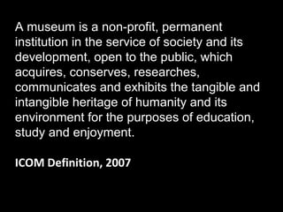 A museum is a non-profit, permanent
institution in the service of society and its
development, open to the public, which
acquires, conserves, researches,
communicates and exhibits the tangible and
intangible heritage of humanity and its
environment for the purposes of education,
study and enjoyment.
ICOM Definition, 2007

 