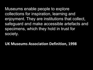 Museums enable people to explore
collections for inspiration, learning and
enjoyment. They are institutions that collect,
safeguard and make accessible artefacts and
specimens, which they hold in trust for
society.
UK Museums Association Definition, 1998

 
