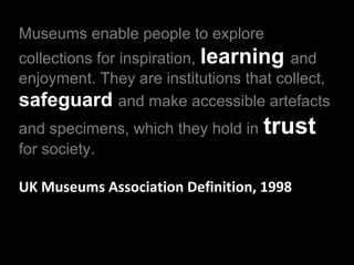 Museums enable people to explore
collections for inspiration, learning and
enjoyment. They are institutions that collect,
safeguard and make accessible artefacts
and specimens, which they hold in
for society.

trust

UK Museums Association Definition, 1998

 
