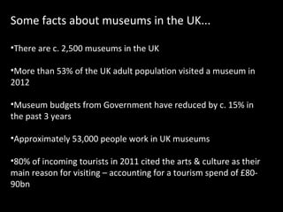 Some facts about museums in the UK...
•There are c. 2,500 museums in the UK
•More than 53% of the UK adult population visited a museum in
2012
•Museum budgets from Government have reduced by c. 15% in
the past 3 years
•Approximately 53,000 people work in UK museums
•80% of incoming tourists in 2011 cited the arts & culture as their
main reason for visiting – accounting for a tourism spend of £8090bn

 