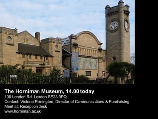 The Horniman Museum, 14.00 today
100 London Rd London SE23 3PQ
Contact: Victoria Pinnington, Director of Communications & Fundraising
Meet at: Reception desk
www.horniman.ac.uk

 