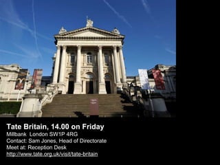 Tate Britain, 14.00 on Friday
Millbank London SW1P 4RG
Contact: Sam Jones, Head of Directorate
Meet at: Reception Desk
http://www.tate.org.uk/visit/tate-britain

 