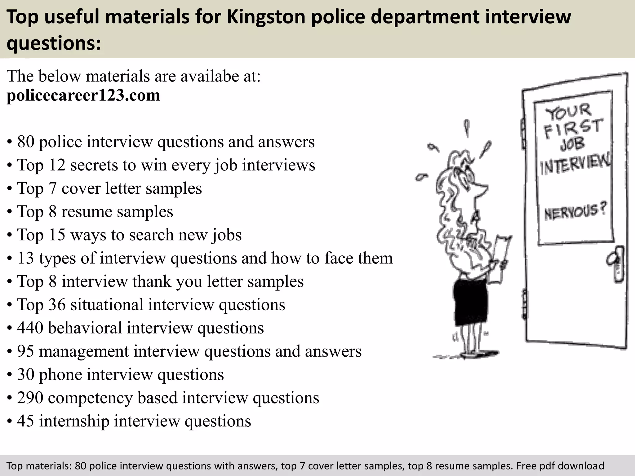 Top useful materials for Kingston police department interview 
questions: 
The below materials are availabe at: 
policecareer123.com 
• 80 police interview questions and answers 
• Top 12 secrets to win every job interviews 
• Top 7 cover letter samples 
• Top 8 resume samples 
• Top 15 ways to search new jobs 
• 13 types of interview questions and how to face them 
• Top 8 interview thank you letter samples 
• Top 36 situational interview questions 
• 440 behavioral interview questions 
• 95 management interview questions and answers 
• 30 phone interview questions 
• 290 competency based interview questions 
• 45 internship interview questions 
Top materials: 80 police interview questions with answers, top 7 cover letter samples, top 8 resume samples. Free pdf download 
 