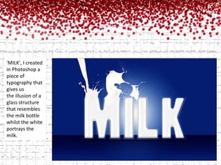 'MILK', I created in Photoshop a piece of typography that gives us the illusion of a glass structure that resembles the milk bottle whilst the white portrays the milk. 