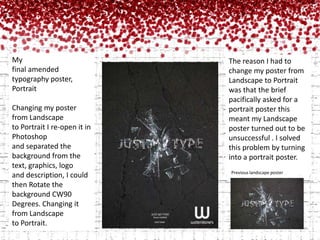 My final amended                 typography poster,PortraitChanging my poster from Landscape to Portrait I re-open it in Photoshop and separated the background from the text, graphics, logo and description, I could then Rotate the background CW90 Degrees. Changing it from Landscape to Portrait. The reason I had to change my poster from Landscape to Portrait was that the brief pacifically asked for a portrait poster this meant my Landscape poster turned out to be unsuccessful . I solved this problem by turning into a portrait poster.Previous landscape poster