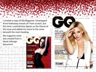 I created a copy of GQ Magazine 'Unwrapped Anne Hathaway reveals all' from scratch, but this time I used Britney Spears as the theme of the issue and added my name to the cover beneath the main heading.My magazine cover was created from a blank InDesign       document.