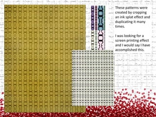 These patterns were created by cropping an ink splat effect and duplicating it many times.I was looking for a screen printing effect and I would say I have accomplished this.