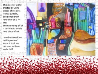 This piece of work I created by using pieces of cut outs from a pattern, I positioned them randomly on a A4 area and extending off of it to create a whole new piece of art.I used watercolours in this piece of work, it took me just over an hour and a half.