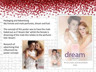 Packaging and AdvertisingMy Female and male perfumes, dream and fuel.The concept of this poster was to have the male faded out as if ‘dream-like’ whilst the female is dreaming of the male this relates to the perfume title ‘dream’.Research of advertising that influenced my poster concept: