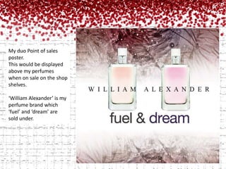 My duo Point of sales poster. This would be displayed above my perfumes when on sale on the shop shelves.‘William Alexander’ is my perfume brand which ‘fuel’ and ‘dream’ are sold under. 