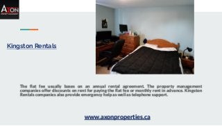 Kingston Rentals
The flat fee usually bases on an annual rental agreement. The property management
companies offer discounts on rent for paying the flat fee or monthly rent in advance. Kingston
Rentals companies also provide emergency help as well as telephone support.
www.axonproperties.ca
 
