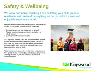 We know how nerve-wracking it can be letting your child go on a
residential visit, so we do everything we can to make it a safe and
enjoyable experience for all.
Our policies and procedures are designed to make sure we
adhere to the highest safety standards at all times:
• Continual safety and first aid training for all staff
• Regular checks on equipment before and after every
activity session
• Qualified First-Aider on centre 24/7
All Kingswood staff are fully CRB checked and are trained
to take responsibility for the well-being of the children in
their care. We have found the best way to help children
cope with being away from home is to keep them busy,
having fun from dawn ‘til dusk.
We create a warm, supportive environment for students so
they quickly feel at home and our activities are progressive,
allowing students to join in at whatever level they’re
comfortable with.
Safety & Wellbeing
 