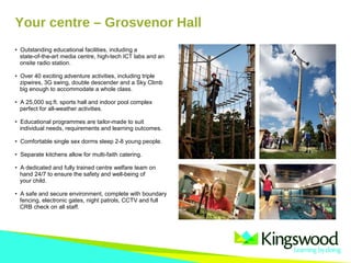 Your centre – Grosvenor Hall
• Outstanding educational facilities, including a
state-of-the-art media centre, high-tech ICT labs and an
onsite radio station.
• Over 40 exciting adventure activities, including triple
zipwires, 3G swing, double descender and a Sky Climb
big enough to accommodate a whole class.
• A 25,000 sq.ft. sports hall and indoor pool complex
perfect for all-weather activities.
• Educational programmes are tailor-made to suit
individual needs, requirements and learning outcomes.
• Comfortable single sex dorms sleep 2-8 young people.
• Separate kitchens allow for multi-faith catering.
• A dedicated and fully trained centre welfare team on
hand 24/7 to ensure the safety and well-being of
your child.
• A safe and secure environment, complete with boundary
fencing, electronic gates, night patrols, CCTV and full
CRB check on all staff.
 