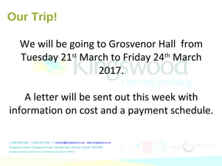 t | 0800 655 6564 f | 0844 800 5008 e | schools@kingswood.co.uk www.kingswood.co.uk
Kingswood Centres | Kingswood House | Alkmaar Way | Norwich | Norfolk | NR6 6BF
Kingswood Learning & Leisure Group Ltd. Registered in England No. 3476432.
Our Trip!
We will be going to Grosvenor Hall from
Tuesday 21st
March to Friday 24th
March
2017.
A letter will be sent out this week with
information on cost and a payment schedule.
 