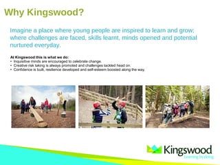 Why Kingswood?
At Kingswood this is what we do:
• Inquisitive minds are encouraged to celebrate change.
• Creative risk taking is always promoted and challenges tackled head on.
• Confidence is built, resilience developed and self-esteem boosted along the way.
Imagine a place where young people are inspired to learn and grow;
where challenges are faced, skills learnt, minds opened and potential
nurtured everyday.
 