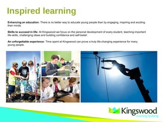 Inspired learning
Enhancing an education: There is no better way to educate young people than by engaging, inspiring and exciting
their minds.
Skills to succeed in life: At Kingswood we focus on the personal development of every student, teaching important
life-skills, challenging ideas and building confidence and self-belief.
An unforgettable experience: Time spent at Kingswood can prove a truly life-changing experience for many
young people.
 