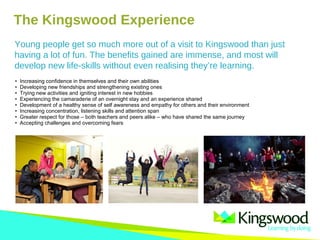The Kingswood Experience
• Increasing confidence in themselves and their own abilities
• Developing new friendships and strengthening existing ones
• Trying new activities and igniting interest in new hobbies
• Experiencing the camaraderie of an overnight stay and an experience shared
• Development of a healthy sense of self awareness and empathy for others and their environment
• Increasing concentration, listening skills and attention span
• Greater respect for those – both teachers and peers alike – who have shared the same journey
• Accepting challenges and overcoming fears
Young people get so much more out of a visit to Kingswood than just
having a lot of fun. The benefits gained are immense, and most will
develop new life-skills without even realising they’re learning.
 