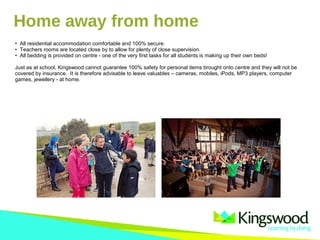• All residential accommodation comfortable and 100% secure.
• Teachers rooms are located close by to allow for plenty of close supervision.
• All bedding is provided on centre - one of the very first tasks for all students is making up their own beds!
Just as at school, Kingswood cannot guarantee 100% safety for personal items brought onto centre and they will not be
covered by insurance. It is therefore advisable to leave valuables – cameras, mobiles, iPods, MP3 players, computer
games, jewellery - at home.
Home away from home
 