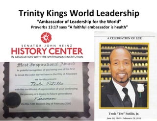 Trinity Kings World Leadership
“Ambassador of Leadership for the World”
Proverbs 13:17 says “A faithful ambassador is health”
 