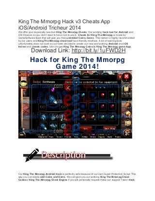 King The Mmorpg Hack v3 Cheats App 
iOS/Android Tricheur 2014 
We offer your especially new tool King The Mmorpg Cheats. Our working hack tool for Android and 
iOS Devices so you don’t need to have root to use it. Cheats for King The Mmorpg is made by 
GameSoftware team that will give you free unlimited Coins, Gems. This trainer is highly recommended 
by our users and King The Mmorpg cheat tool have friendly interface. A lot of existing tools 
unfortunately does not work so our team decided to create our new and working Android and iOS 
trainer and cheats codes. Use it to get King The Mmorpg Coins in King The Mmorpg game App. 
Download Link: http://bit.ly/1uFWD2H 
Hack for King The Mmorpg 
Game 2014! 
Our King The Mmorpg Android Hack is perfectly safe because of our own Guard Protection Script. This 
way you can easily add Coins and Gems. We can give you our working King The Mmorpg Cheat 
Codesor King The Mmorpg Cheat Engine if you will personally request threw our support Team! Hack 
 
