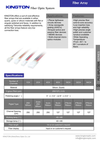 KINGTON offers a suit of cost-effective
fiber arrays that are available in either
quartz, pyrex or silicon materials with flat or
angular polished end faces. In addition to
satisfying Telcordia reliability requirements,
all the fiber arrays feature very low
connection loss.
www.kingtonoptic.com
info@kingtonoptic.com
KINGTON (ShenZhen) Optic Co.,Ltd
Specifications:
Fiber Optic System
Fiber Array
Input or on customer’s requestFiber display
1m or on customer’s requestFiber length
一40~+85Storage temp (℃)
一40~+85Working temp (℃)
127127127127250250250
Channel Spacing
(um)
8*8core
Ribbon
4*8core
Ribbon
2*8core
Ribbon
8core
Ribbon
4core
Ribbon
2core
250/
900um
250/
900um
Pigtail Type
0°(± 0.3°) or 8°(±0.3°)Polishing angle (°)
250/127(±0.5)V-groov Pitch (um)
Silicon, QuartzMaterial
64CH32CH16CH8CH4CH2CH1CH
Number of
Channels 一
PLCSPLITTERSERIES
09
Applications:
• Planar lightwave
circuits devices
• Array waveguide
grating (AWG’s)
•Arrayed active and
passive fiber devices
• MEMS devices
• Multi-channel micro-
optics modules
Features:
•High precise fiber
core-to-core accuracy
•Low insertion loss
and high reliability
•High precise angle
polish and customer
•product available
•Wide Operating
Temperature:
•From -40℃ to
85℃curvature of
fibers
 