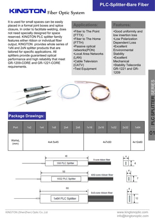 PLC-Splitter-Bare Fiber
It is used for small spaces can be easily
placed in a formal joint boxes and splice
closure, In order to facilitate welding, does
not need specially designed for space
reserved. KINGTON PLC splitter family
features either ribbon or individual fiber
output, KINGTON provides whole series of
1xN and 2xN splitter products that are
tailored for specific applications. All
splitters provide guaranteed optical
performance and high reliability that meet
GR-1209-CORE and GR-1221-CORE
requirements.
www.kingtonoptic.com
info@kingtonoptic.com
KINGTON (ShenZhen) Optic Co.,Ltd
Fiber Optic System
Package Drawings:
4x12x604x7x504x4.5x45
WxHxL
(mm)
1x642x321x322x161x162x82x41x81x41x2Port 一
PLCSPLITTERSERIES
01
Applications:
•Fiber to The Point
(FTTX)
•Fiber to The Home
(FTTH)
•Passive optical
networks(PON)
•Local Area Networks
(LAN)
•Cable Television
(CATV)
•Test Equipment
Features:
•Good uniformity and
low insertion loss
•Low Polarization
Dependent Loss
•Excellent
Environmental
Stability
•Excellent
Mechanical
•Stability Telecordia
GR-1221 and GR-
1209
 