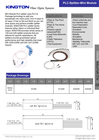 Mini Module PLC splitter uses PLC &
Package technology to split one
wavelength into many ports, from 4 ways to
32 ways. It has no fan-out block so you can
save space and achieve smaller splitter
modules. KINGTON PLC splitter family
features either ribbon or individual fiber
output, KINGTON provides whole series of
1xN and 2xN splitter products that are
tailored for specific applications. All
splitters provide guaranteed optical
performance and high reliability that meet
GR-1209-CORE and GR-1221-CORE
requirements.
www.kingtonoptic.com
info@kingtonoptic.com
KINGTON (ShenZhen) Optic Co.,Ltd
Fiber Optic System
PLC-Splitter-Mini Module
Package Drawings:
Applications:
•Fiber to The Point
(FTTX)
•Fiber to The Home
(FTTH)
•Passive optical
networks(PON)
•Local Area Networks
(LAN)
•Cable Television
(CATV)
•Test Equipment
Features:
•Good uniformity and
low insertion loss
•Low Polarization
Dependent Loss
•Excellent
Environmental
Stability
•Excellent
Mechanical
•Stability Telecordia
GR-1221 and GR-
1209
一
PLCSPLITTERSERIES
03
6x20x806x20x804x12x604x7x60
WxHxL
(mm)
1x642x321x322x161x162x82x41x81x41x2Port
 
