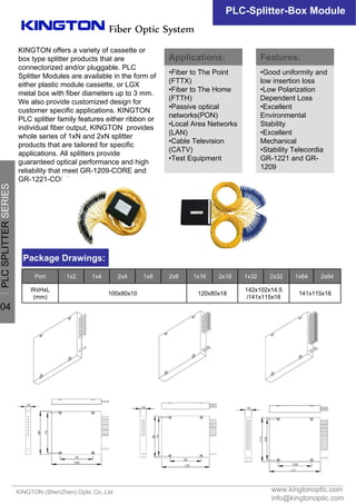 KINGTON offers a variety of cassette or
box type splitter products that are
connectorized and/or pluggable. PLC
Splitter Modules are available in the form of
either plastic module cassette, or LGX
metal box with fiber diameters up to 3 mm.
We also provide customized design for
customer specific applications. KINGTON
PLC splitter family features either ribbon or
individual fiber output, KINGTON provides
whole series of 1xN and 2xN splitter
products that are tailored for specific
applications. All splitters provide
guaranteed optical performance and high
reliability that meet GR-1209-CORE and
GR-1221-CORE requirements.
www.kingtonoptic.com
info@kingtonoptic.com
KINGTON (ShenZhen) Optic Co.,Ltd
Fiber Optic System
PLC-Splitter-Box Module
Package Drawings:
141x115x18
142x102x14.5
/141x115x18
120x80x18100x80x10
WxHxL
(mm)
2x641x642x321x322x161x162x81x82x41x41x2Port
Applications:
•Fiber to The Point
(FTTX)
•Fiber to The Home
(FTTH)
•Passive optical
networks(PON)
•Local Area Networks
(LAN)
•Cable Television
(CATV)
•Test Equipment
Features:
•Good uniformity and
low insertion loss
•Low Polarization
Dependent Loss
•Excellent
Environmental
Stability
•Excellent
Mechanical
•Stability Telecordia
GR-1221 and GR-
1209
一
PLCSPLITTERSERIES
04
 