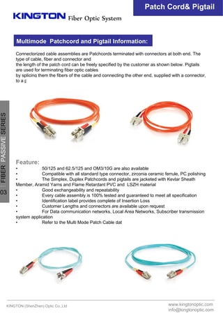 KINGTON (ShenZhen) Optic Co.,Ltd
Fiber Optic System
Connectorized cable assemblies are Patchcords terminated with connectors at both end. The
type of cable, fiber and connector and
the length of the patch cord can be freely specified by the customer as shown below. Pigtails
are used for terminating fiber optic cables
by splicing them the fibers of the cable and connecting the other end, supplied with a connector,
to a patch panel or directly to equipment.
Feature:
• 50/125 and 62.5/125 and OM3/10G are also available
• Compatible with all standard type connector, zirconia ceramic ferrule, PC polishing
• The Simplex, Duplex Patchcords and pigtails are jacketed with Kevlar Sheath
Member, Aramid Yarns and Flame Retardant PVC and LSZH material
• Good exchangeability and repeatability
• Every cable assembly is 100% tested and guaranteed to meet all specification
• Identification label provides complete of Insertion Loss
• Customer Lengths and connectors are available upon request
• For Data communication networks, Local Area Networks, Subscriber transmission
system application
• Refer to the Multi Mode Patch Cable datasheet for the specifications
Patch Cord& Pigtail
Multimode Patchcord and Pigtail Information:
www.kingtonoptic.com
info@kingtonoptic.com
一
FIBERPASSIVESERIES
03
 