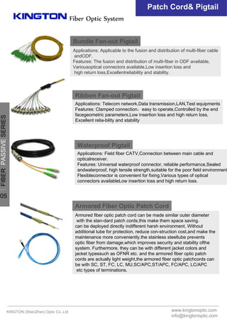 KINGTON (ShenZhen) Optic Co.,Ltd
Fiber Optic System
Patch Cord& Pigtail
www.kingtonoptic.com
info@kingtonoptic.com
Bundle Fan-out Pigtail
Applications: Applicable to the fusion and distribution of multi-fiber cable
andODF.
Features: The fusion and distribution of multi-fiber in ODF available,
Variousoptical connectors available,Low insertion loss and
high return loss,Excellentreliability and stability.
Ribbon Fan-out Pigtail
Applications: Telecom network,Data transmission,LAN,Test equipments
Features: Clamped connection，easy to operate,Controlled by the end
facegeometric parameters,Low insertion loss and high return loss,
Excellent relia-bility and stability
Waterproof Pigtail
Applications: Field fiber CATV,Connection between main cable and
opticalreceiver.
Features: Universal waterproof connector, reliable performance,Sealed
andwaterproof, high tensile strength,suitable for the poor field environment
Flexibleconnector is convenient for fixing,Various types of optical
connectors availableLow insertion loss and high return loss.
Armored Fiber Optic Patch Cord
Armored fiber optic patch cord can be made similar outer diameter
with the stan-dard patch cords,this make them space saving.
can be deployed directly indifferent harsh environment. Without
additional tube for protection, reduce con-struction cost,and make the
maintenance more conveniently.the stainless steeltube prevents
optic fiber from damage,which improves security and stability ofthe
system. Furthermore, they can be with different jacket colors and
jacket typessuch as OFNR etc. and the armored fiber optic patch
cords are actually light weight,the armored fiber optic patchcords can
be with SC, ST, FC, LC, MU,SC/APC,ST/APC, FC/APC, LC/APC
etc types of terminations.
一
FIBERPASSIVESERIES
05
 