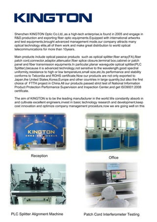 Shenzhen KINGTON Optic Co.Ltd.,as a high-tech enterprise,is found in 2005 and engage in
R&D,production and exporting fiber optic equipments.Equipped with international artworks
and test equipments,brought advanced management mode,our company attracts many
optical technology elite,all of them work and make great distribution to world optical
telecommunications for more than 10years.
Main products include optical passive products such as optical splitter,fiber array(FA),fiber
patch cord,connector,adaptor,attenuator,fiber splice closure,terminal box,cabinet or patch
panel and fiber transmission equipments.In particular,planar waveguide optical splitter(PLC
Splitter),because it is advanced technology,not sensitive to the wavelength,good spectral
uniformity,resistance to high or low temperature,small size,etc,its performance and stability
conforms to Telcordia and ROHS certificate.Now our products are not only exported to
Japan,the United States,Korea,Europe and other countries in large quantity,but also the first
choice of FTTH project in China.All our products passed strict test of National Information
Product Protection Performance Supervision and Inspection Center,and get ISO9001:2008
certificate.
The aim of KINGTON is to be the leading manufacturer in the world.We constantly absorb in
and cultivate excellent engineers,invest in basic technology research and development,keep
cost innovation and optimize company management procedure,now we are going well on this
road.
Reception Office
PLC Splitter Alignment Machine Patch Cord Interferometer Testing
 