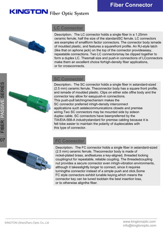 Fiber Optic System
Fiber Connector
LC Connector
Description：The LC connector holds a single fiber in a 1.25mm
ceramic ferrule, half the size of the standardSC ferrule. LC connectors
are examples of smallform factor connectors. The connector body ismade
of moulded plastic, and features a squarefront profile. An RJ-style latch
(like that on aphone jack) on the top of the connector provideseasy,
repeatable connections. Two LC connectorsmay be clipped together to
form a duplex LC. Thesmall size and push-in connections of LCconnectors
make them an excellent choice forhigh-density fiber applications,
or for crossconnects.
SC Connector
Description：The SC connector holds a single fiber in astandard-sized
(2.5 mm) ceramic ferrule. Theconnector body has a square front profile,
and ismade of moulded plastic. Clips on either side ofthe body and the
connector key allow for easypush-in connections.
This push-pull latchingmechanism makes the
SC connector preferred inhigh-density interconnect
applications such astelecommunications closets and premise
wiring.Two SC connectors may be mounted side by sideon
duplex cable. SC connectors have beenpreferred by the
TIA/EIA-568-A industrystandard for premise cabling because it is
felt tobe easier to maintain the polarity of duplexcables with
this type of connector.
FC Connector
Description：The FC connector holds a single fiber in astandard-sized
(2.5 mm) ceramic ferrule. Theconnector body is made of
nickel-plated brass, andfeatures a key-aligned, threaded locking
couplingnut for repeatable, reliable coupling. The threadedcoupling
nut provides a secure connector even inhigh-vibration environments,
although it takesslightly longer to connect, since it requires
turningthe connector instead of a simple push and click.Some
FC style connectors exhibit tunable keying,which means the
connector key can be tuned toobtain the best insertion loss,
or to otherwise alignthe fiber.
KINGTON (ShenZhen) Optic Co.,Ltd www.kingtonoptic.com
info@kingtonoptic.com
一
FIBERPASSIVESERIES
07
 