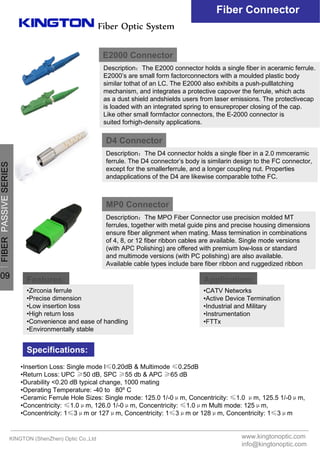 Fiber Optic System
E2000 Connector
Description：The E2000 connector holds a single fiber in aceramic ferrule.
E2000’s are small form factorconnectors with a moulded plastic body
similar tothat of an LC. The E2000 also exhibits a push-pulllatching
mechanism, and integrates a protective capover the ferrule, which acts
as a dust shield andshields users from laser emissions. The protectivecap
is loaded with an integrated spring to ensureproper closing of the cap.
Like other small formfactor connectors, the E-2000 connector is
suited forhigh-density applications.
D4 Connector
Description：The D4 connector holds a single fiber in a 2.0 mmceramic
ferrule. The D4 connector’s body is similarin design to the FC connector,
except for the smallerferrule, and a longer coupling nut. Properties
andapplications of the D4 are likewise comparable tothe FC.
MP0 Connector
Description：The MPO Fiber Connector use precision molded MT
ferrules, together with metal guide pins and precise housing dimensions
ensure fiber alignment when mating. Mass termination in combinations
of 4, 8, or 12 fiber ribbon cables are available. Single mode versions
(with APC Polishing) are offered with premium low-loss or standard
and multimode versions (with PC polishing) are also available.
Available cable types include bare fiber ribbon and ruggedized ribbon
Features: Application:
Specifications:
•Zirconia ferrule
•Precise dimension
•Low insertion loss
•High return loss
•Convenience and ease of handling
•Environmentally stable
•CATV Networks
•Active Device Termination
•Industrial and Military
•Instrumentation
•FTTx
•Insertion Loss: Single mode l≤0.20dB & Multimode ≤0.25dB
•Return Loss: UPC ≥50 dB, SPC ≥55 db & APC ≥65 dB
•Durability <0.20 dB typical change, 1000 mating
•Operating Temperature: -40 to 80º C
•Ceramic Ferrule Hole Sizes: Single mode: 125.0 1/-0μm, Concentricity: ≤1.0 μm, 125.5 1/-0μm,
•Concentricity: ≤1.0μm, 126.0 1/-0μm, Concentricity: ≤1.0μm Multi mode: 125μm,
•Concentricity: 1≤3μm or 127μm, Concentricity: 1≤3μm or 128μm, Concentricity: 1≤3μm
Fiber Connector
KINGTON (ShenZhen) Optic Co.,Ltd www.kingtonoptic.com
info@kingtonoptic.com
一
FIBERPASSIVESERIES
09
 
