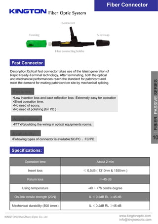 Fiber Optic System
Fiber Connector
Fast Connector
Description:Optical fast connector takes use of the latest generation of
Rapid Ready-Terminal technology. After terminating, both the optical
and mechanical performances reach the standard for patchcord and
meet the demand for making patchcord on site by mechanical splicing.
Applications:
Features:
Availability：
Specifications:
IL ≤0.2dB RL ≥45 dBMechanical durability (500 times)
IL ≤0.2dB RL ≧45 dBOn-line tensile strength (20N)
-40 ~ +75 centre degreeUsing temperature
≥-45 dBReturn loss
≤ 0.5dB ( 1310nm & 1550nm )Insert loss
About 2 minOperation time
•Low insertion loss and back reflection loss -Extremely easy for operation
•Short operation time.
•No need of epoxy,
•No need of polishing (for PC )
•Following types of connector is available:SC/PC 、FC/PC
•FTTxRebuilding the wiring in optical equipments rooms.
KINGTON (ShenZhen) Optic Co.,Ltd www.kingtonoptic.com
info@kingtonoptic.com
一
FIBIERPASSIVESERIES
10
 
