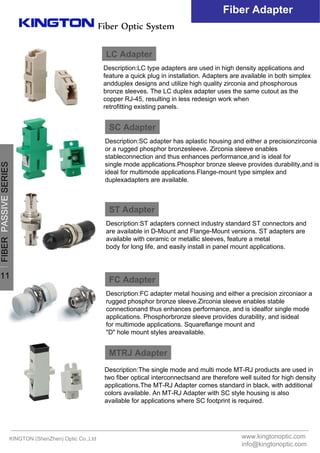 Fiber Optic System
Fiber Adapter
LC Adapter
Description:LC type adapters are used in high density applications and
feature a quick plug in installation. Adapters are available in both simplex
andduplex designs and utilize high quality zirconia and phosphorous
bronze sleeves. The LC duplex adapter uses the same cutout as the
copper RJ-45, resulting in less redesign work when
retrofitting existing panels.
SC Adapter
Description:SC adapter has aplastic housing and either a precisionzirconia
or a rugged phosphor bronzesleeve. Zirconia sleeve enables
stableconnection and thus enhances performance,and is ideal for
single mode applications.Phosphor bronze sleeve provides durability,and is
ideal for multimode applications.Flange-mount type simplex and
duplexadapters are available.
ST Adapter
Description:ST adapters connect industry standard ST connectors and
are available in D-Mount and Flange-Mount versions. ST adapters are
available with ceramic or metallic sleeves, feature a metal
body for long life, and easily install in panel mount applications.
FC Adapter
Description:FC adapter metal housing and either a precision zirconiaor a
rugged phosphor bronze sleeve.Zirconia sleeve enables stable
connectionand thus enhances performance, and is idealfor single mode
applications. Phosphorbronze sleeve provides durability, and isideal
for multimode applications. Squareflange mount and
"D" hole mount styles areavailable.
MTRJ Adapter
Description:The single mode and multi mode MT-RJ products are used in
two fiber optical interconnectsand are therefore well suited for high density
applications.The MT-RJ Adapter comes standard in black, with additional
colors available. An MT-RJ Adapter with SC style housing is also
available for applications where SC footprint is required.
KINGTON (ShenZhen) Optic Co.,Ltd www.kingtonoptic.com
info@kingtonoptic.com
一
FIBERPASSIVESERIES
11
 
