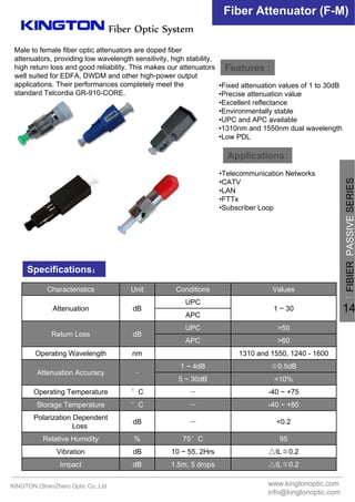 Fiber Optic System
Fiber Attenuator (F-M)
Features :
Applications:
Specifications：
△IL≦0.21.5m, 5 dropsdBImpact
△IL≦0.210 ~ 55, 2HrsdBVibration
9575°C%Relative Humidity
<0.2－dB
Polarization Dependent
Loss
-40 ~ +85－°CStorage Temperature
-40 ~ +75－°COperating Temperature
<10%5 ~ 30dB
≦0.5dB1 ~ 4dB
﹣Attenuation Accuracy
1310 and 1550, 1240 - 1600nmOperating Wavelength
>60APC
>50UPC
dBReturn Loss
APC
1 ~ 30
UPC
dBAttenuation
ValuesConditionsUnitCharacteristics
•Fixed attenuation values of 1 to 30dB
•Precise attenuation value
•Excellent reflectance
•Environmentally stable
•UPC and APC available
•1310nm and 1550nm dual wavelength
•Low PDL
•Telecommunication Networks
•CATV
•LAN
•FTTx
•Subscriber Loop
Male to female fiber optic attenuators are doped fiber
attenuators, providing low wavelength sensitivity, high stability,
high return loss and good reliability. This makes our attenuators
well suited for EDFA, DWDM and other high-power output
applications. Their performances completely meet the
standard Telcordia GR-910-CORE.
KINGTON (ShenZhen) Optic Co.,Ltd www.kingtonoptic.com
info@kingtonoptic.com
一
FIBIERPASSIVESERIES
14
 