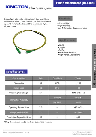 Fiber Optic System
Fiber Attenuator (In-Line)
Features :
Applications:
Specifications：
•High stability
•High durability
•Low Polarization Dependent Loss
•EDFA
•DWDM
•CATV
•Wide Area Networks
•High Power Applications
*Output connector can be made on customer’s request.
<0.2－dBPolarization Dependent Loss
-40 ~ +85－°CStorage Temperature
-40 ~ +75－°COperating Temperature
<10%5 ~ 25dB
<0.5dB1 ~ 4dB
﹣Attenuation Accuracy
1310 and 1550nmOperating Wavelength
>50UPCdBReturn Loss
1 ~ 25UPCdBAttenuation
ValuesConditionsUnitCharacteristics
In-line fixed attenuator utilizes fused fiber to achieve
attenuation. Each cord is custom built to accommodate
up to 10 meters of cable and the connectors styles
of your choice.
KINGTON (ShenZhen) Optic Co.,Ltd www.kingtonoptic.com
info@kingtonoptic.com
一
FIBIERPASSIVESERIES
16
 