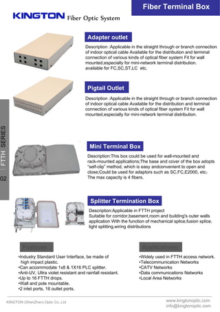 Fiber Optic System
Fiber Terminal Box
Applications:Features :
•Industry Standard User Interface, be made of
high impact plastic.
•Can accommodate 1x8 & 1X16 PLC splitter.
•Anti-UV, Ultra violet resistant and rainfall resistant.
•Up to 16 FTTH drops.
•Wall and pole mountable.
•2 inlet ports, 16 outlet ports.
•Widely used in FTTH access network.
•Telecommunication Networks
•CATV Networks
•Data communications Networks
•Local Area Networks
Adapter outlet
Pigtail Outlet
Description :Applicable in the straight through or branch connection
of indoor optical cable Available for the distribution and terminal
connection of various kinds of optical fiber system Fit for wall
mounted,especially for mini-network terminal distribution.
available for FC,SC,ST,LC etc.
Description :Applicable in the straight through or branch connection
of indoor optical cable Available for the distribution and terminal
connection of various kinds of optical fiber system Fit for wall
mounted,especially for mini-network terminal distribution.
Description:This box could be used for wall-mounted and
rack-mounted applications;The base and cover of the box adopts
“self-clip” method, which is easy andconvenient to open and
close;Could be used for adaptors such as SC,FC,E2000, etc；
The max capacity is 4 fibers.
Mini Terminal Box
Splitter Termination Box
Description:Applicable in FTTH project
Suitable for corridor,basement,room and building's outer walls
application With the function of mechanical splice,fusion splice,
light splitting,wiring distributions
KINGTON (ShenZhen) Optic Co.,Ltd www.kingtonoptic.com
info@kingtonoptic.com
一
FTTHSERIES
02
 
