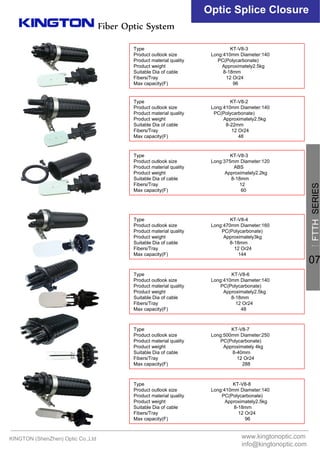 Fiber Optic System
Optic Splice Closure
Type KT-V8-3
Product outlook size Long:410mm Diameter:140
Product material quality PC(Polycarbonate)
Product weight Approximately2.5kg
Suitable Dia of cable 8-18mm
Fibers/Tray 12 Or24
Max capacity(F) 96
Type KT-V8-2
Product outlook size Long:410mm Diameter:140
Product material quality PC(Polycarbonate)
Product weight Approximately2.5kg
Suitable Dia of cable 8-22mm
Fibers/Tray 12 Or24
Max capacity(F) 48
Type KT-V8-3
Product outlook size Long:375mm Diameter:120
Product material quality ABS
Product weight Approximately2.2kg
Suitable Dia of cable 8-18mm
Fibers/Tray 12
Max capacity(F) 60
Type KT-V8-4
Product outlook size Long:470mm Diameter:160
Product material quality PC(Polycarbonate)
Product weight Approximately3kg
Suitable Dia of cable 8-18mm
Fibers/Tray 12 Or24
Max capacity(F) 144
Type KT-V8-6
Product outlook size Long:410mm Diameter:140
Product material quality PC(Polycarbonate)
Product weight Approximately2.5kg
Suitable Dia of cable 8-18mm
Fibers/Tray 12 Or24
Max capacity(F) 48
Type KT-V8-7
Product outlook size Long:500mm Diameter:250
Product material quality PC(Polycarbonate)
Product weight Approximately 4kg
Suitable Dia of cable 8-40mm
Fibers/Tray 12 Or24
Max capacity(F) 288
Type KT-V8-8
Product outlook size Long:410mm Diameter:140
Product material quality PC(Polycarbonate)
Product weight Approximately2.5kg
Suitable Dia of cable 8-18mm
Fibers/Tray 12 Or24
Max capacity(F) 96
KINGTON (ShenZhen) Optic Co.,Ltd www.kingtonoptic.com
info@kingtonoptic.com
一
FTTHSERIES
07
 