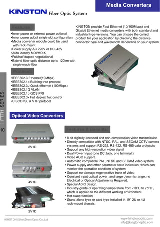 Fiber Optic System
Media Converters
Features :
Protocol:
•Inner power or external power optional
•Inner power adopt single slot configuration
•Media converter module could be used
with rack mount
•Power supply AC 220V or DC -48V
•Auto identify MDI/MDIX
•Full/half duplex negotiational
•Extend fiber-optic distance up to 120km with
single-mode fiber
•IEEE802.3 Ethernet(10Mbps)
•IEEE802.1d Building tree protocol
•IEEE802.3u Quick ethernet (100Mbps)
•IEEE802.1Q VLAN
•IEEE802.1p QOS PRI
•IEEE802.3x Full duplex flux control
•CISCO ISL & VTP protocol
KINGTON provide Fast Ethernet (10/100Mbps) and
Gigabit Ethernet media converters with both standard and
industrial type versions. You can choose the correct
product for your application by checking the distance,
connector type and wavelength depending on your system.
Optical Video Converters
Features & Benefits:
• 8 bit digitally encoded and non-compression video transmission
• Directly compatible with NTSC, PAL, and SECAM CCTV camera
systems and support RS-232, RS-422, RS-485 data protocols
• Support any high-resolution video signal
• Dual Power Input (one DC Jack, one terminal.)
• Video AGC support.
• Automatic compatible PAL, NTSC and SECAM video system
• Power supply and other parameter state indication, which can
monitor the operation condition of system
• Support no-damage regenerative trunk of video
• Constant input optical power, and large dynamic range, no
Electrical or Optical Adjustments Required.
• Special ASIC design.
• Industry-grade of operating temperature from -10ᴼC to 75ᴼC ,
which is applied to the different working environment
• Hot-swap function
• Stand-alone type or card-type installed in 19’’ 2U or 4U
rack-mount chassis.
8V1D
2V1D
4V1D
KINGTON (ShenZhen) Optic Co.,Ltd www.kingtonoptic.com
info@kingtonoptic.com
一
FTTHSERIES
10
 