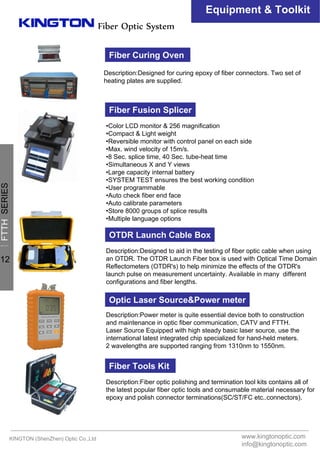 Fiber Optic System
Equipment & Toolkit
Fiber Fusion Splicer
•Color LCD monitor & 256 magnification
•Compact & Light weight
•Reversible monitor with control panel on each side
•Max. wind velocity of 15m/s.
•8 Sec. splice time, 40 Sec. tube-heat time
•Simultaneous X and Y views
•Large capacity internal battery
•SYSTEM TEST ensures the best working condition
•User programmable
•Auto check fiber end face
•Auto calibrate parameters
•Store 8000 groups of splice results
•Multiple language options
OTDR Launch Cable Box
Description:Designed to aid in the testing of fiber optic cable when using
an OTDR. The OTDR Launch Fiber box is used with Optical Time Domain
Reflectometers (OTDR's) to help minimize the effects of the OTDR's
launch pulse on measurement uncertainty. Available in many different
configurations and fiber lengths.
Optic Laser Source&Power meter
Description:Power meter is quite essential device both to construction
and maintenance in optic fiber communication, CATV and FTTH.
Laser Source Equipped with high steady basic laser source, use the
international latest integrated chip specialized for hand-held meters.
2 wavelengths are supported ranging from 1310nm to 1550nm.
Fiber Tools Kit
Description:Fiber optic polishing and termination tool kits contains all of
the latest popular fiber optic tools and consumable material necessary for
epoxy and polish connector terminations(SC/ST/FC etc..connectors).
Fiber Curing Oven
Description:Designed for curing epoxy of fiber connectors. Two set of
heating plates are supplied.
KINGTON (ShenZhen) Optic Co.,Ltd www.kingtonoptic.com
info@kingtonoptic.com
一
FTTHSERIES
12
 
