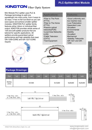 Mini Module PLC splitter uses PLC &
Package technology to split one
wavelength into many ports, from 4 ways to
32 ways. It has no fan-out block so you can
save space and achieve smaller splitter
modules. KINGTON PLC splitter family
features either ribbon or individual fiber
output, KINGTON provides whole series of
1xN and 2xN splitter products that are
tailored for specific applications. All
splitters provide guaranteed optical
performance and high reliability that meet
GR-1209-CORE and GR-1221-CORE
requirements.
www.kingtonoptic.com
info@kingtonoptic.com
KINGTON (ShenZhen) Optic Co.,Ltd
Fiber Optic System
PLC-Splitter-Mini Module
Package Drawings:
Applications:
•Fiber to The Point
(FTTX)
•Fiber to The Home
(FTTH)
•Passive optical
networks(PON)
•Local Area Networks
(LAN)
•Cable Television
(CATV)
•Test Equipment
Features:
•Good uniformity and
low insertion loss
•Low Polarization
Dependent Loss
•Excellent
Environmental
Stability
•Excellent
Mechanical
•Stability Telecordia
GR-1221 and GR-
1209
一
PLCSPLITTERSERIES
03
6x20x806x20x804x12x604x7x60
WxHxL
(mm)
1x642x321x322x161x162x82x41x81x41x2Port
 