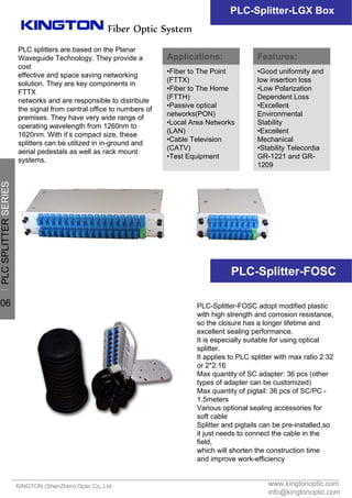 PLC splitters are based on the Planar
Waveguide Technology. They provide a
cost
effective and space saving networking
solution. They are key components in
FTTX
networks and are responsible to distribute
the signal from central office to numbers of
premises. They have very wide range of
operating wavelength from 1260nm to
1620nm. With it’s compact size, these
splitters can be utilized in in-ground and
aerial pedestals as well as rack mount
systems.
www.kingtonoptic.com
info@kingtonoptic.com
KINGTON (ShenZhen) Optic Co.,Ltd
Fiber Optic System
PLC-Splitter-LGX Box
PLC-Splitter-FOSC adopt modified plastic
with high strength and corrosion resistance,
so the closure has a longer lifetime and
excellent sealing performance.
It is especially suitable for using optical
splitter.
It applies to PLC splitter with max ratio 2:32
or 2*2:16
Max quantity of SC adapter: 36 pcs (other
types of adapter can be customized)
Max quantity of pigtail: 36 pcs of SC/PC -
1.5meters
Various optional sealing accessories for
soft cable
Splitter and pigtails can be pre-installed,so
it just needs to connect the cable in the
field,
which will shorten the construction time
and improve work-efficiency
PLC-Splitter-FOSC
Applications:
•Fiber to The Point
(FTTX)
•Fiber to The Home
(FTTH)
•Passive optical
networks(PON)
•Local Area Networks
(LAN)
•Cable Television
(CATV)
•Test Equipment
Features:
•Good uniformity and
low insertion loss
•Low Polarization
Dependent Loss
•Excellent
Environmental
Stability
•Excellent
Mechanical
•Stability Telecordia
GR-1221 and GR-
1209
一
PLCSPLITTERSERIES
06
 