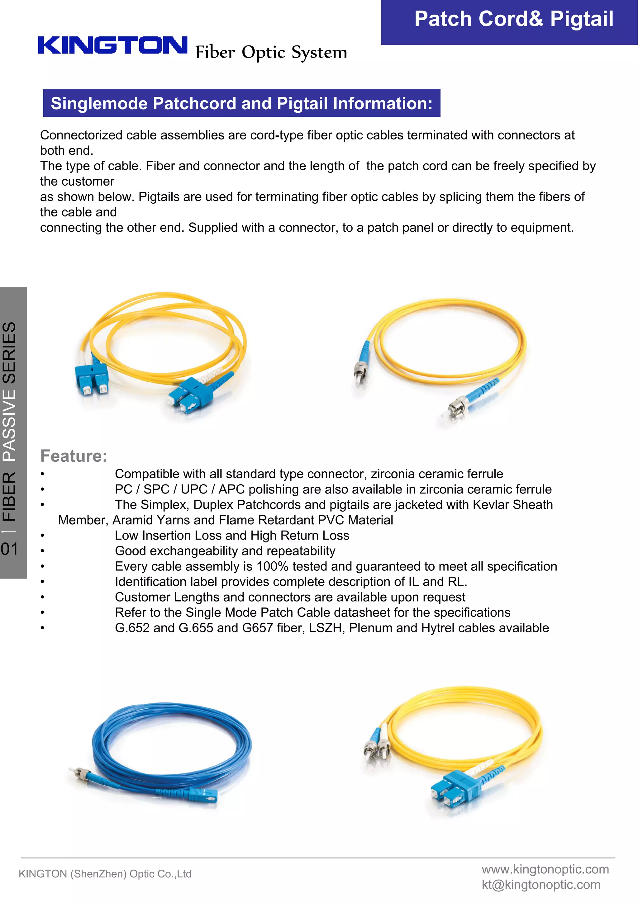 Patch Cord& Pigtail
KINGTON (ShenZhen) Optic Co.,Ltd
Fiber Optic System
Connectorized cable assemblies are cord-type fiber optic cables terminated with connectors at
both end.
The type of cable. Fiber and connector and the length of the patch cord can be freely specified by
the customer
as shown below. Pigtails are used for terminating fiber optic cables by splicing them the fibers of
the cable and
connecting the other end. Supplied with a connector, to a patch panel or directly to equipment.
Feature:
• Compatible with all standard type connector, zirconia ceramic ferrule
• PC / SPC / UPC / APC polishing are also available in zirconia ceramic ferrule
• The Simplex, Duplex Patchcords and pigtails are jacketed with Kevlar Sheath
Member, Aramid Yarns and Flame Retardant PVC Material
• Low Insertion Loss and High Return Loss
• Good exchangeability and repeatability
• Every cable assembly is 100% tested and guaranteed to meet all specification
• Identification label provides complete description of IL and RL.
• Customer Lengths and connectors are available upon request
• Refer to the Single Mode Patch Cable datasheet for the specifications
• G.652 and G.655 and G657 fiber, LSZH, Plenum and Hytrel cables available
Singlemode Patchcord and Pigtail Information:
www.kingtonoptic.com
kt@kingtonoptic.com
一
FIBERPASSIVESERIES
01
 