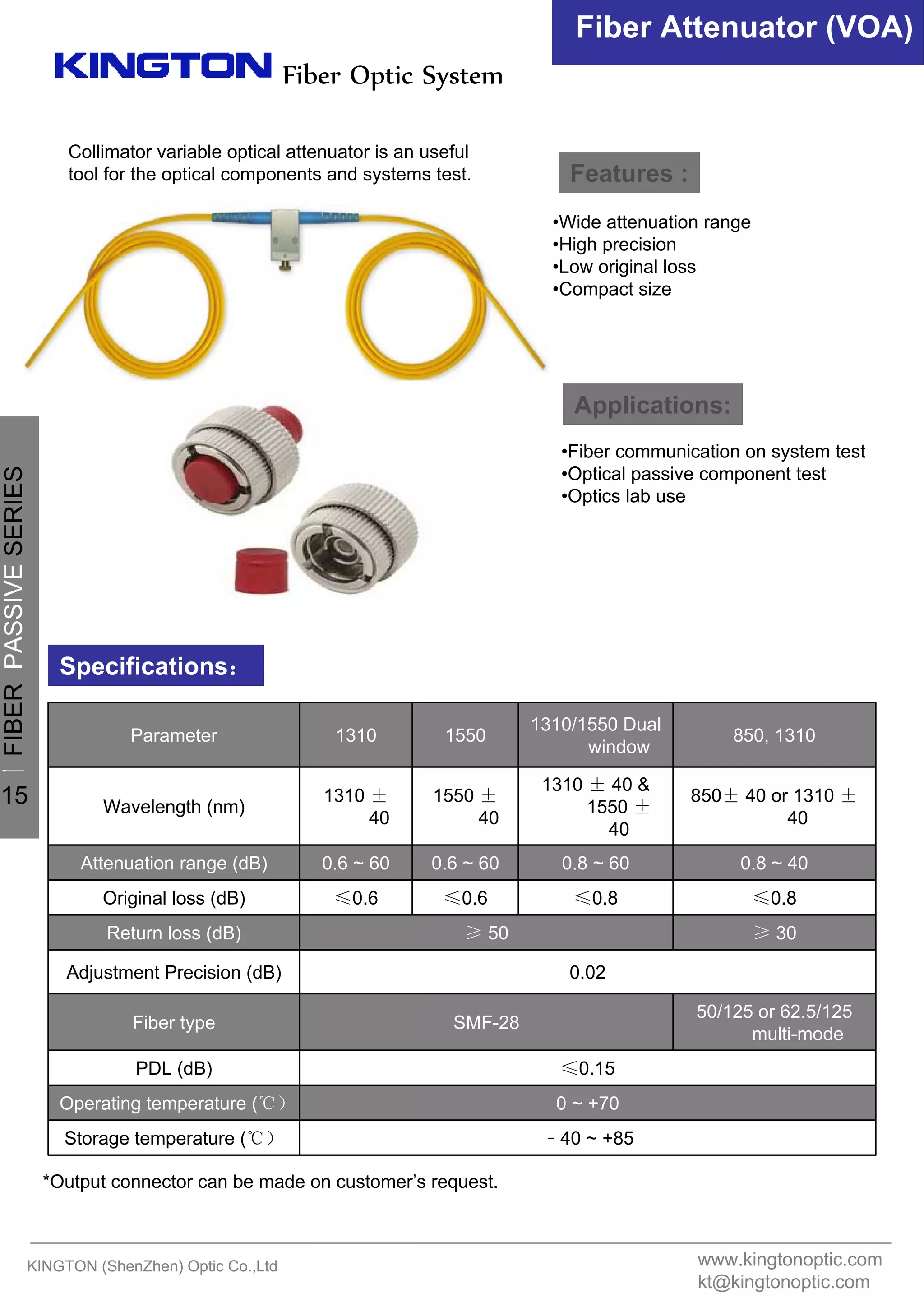 Fiber Optic System
Fiber Attenuator (VOA)
Features :
Applications:
Specifications：
•Wide attenuation range
•High precision
•Low original loss
•Compact size
•Fiber communication on system test
•Optical passive component test
•Optics lab use
Collimator variable optical attenuator is an useful
tool for the optical components and systems test.
﹣40 ~ +85Storage temperature (℃）
0 ~ +70Operating temperature (℃）
≤0.15PDL (dB)
50/125 or 62.5/125
multi-mode
SMF-28Fiber type
0.02Adjustment Precision (dB)
≥ 30≥ 50Return loss (dB)
≤0.8≤0.8≤0.6≤0.6Original loss (dB)
0.8 ~ 400.8 ~ 600.6 ~ 600.6 ~ 60Attenuation range (dB)
850± 40 or 1310 ±
40
1310 ± 40 &
1550 ±
40
1550 ±
40
1310 ±
40
Wavelength (nm)
850, 1310
1310/1550 Dual
window
15501310Parameter
*Output connector can be made on customer’s request.
KINGTON (ShenZhen) Optic Co.,Ltd www.kingtonoptic.com
kt@kingtonoptic.com
一
FIBERPASSIVESERIES
15
 