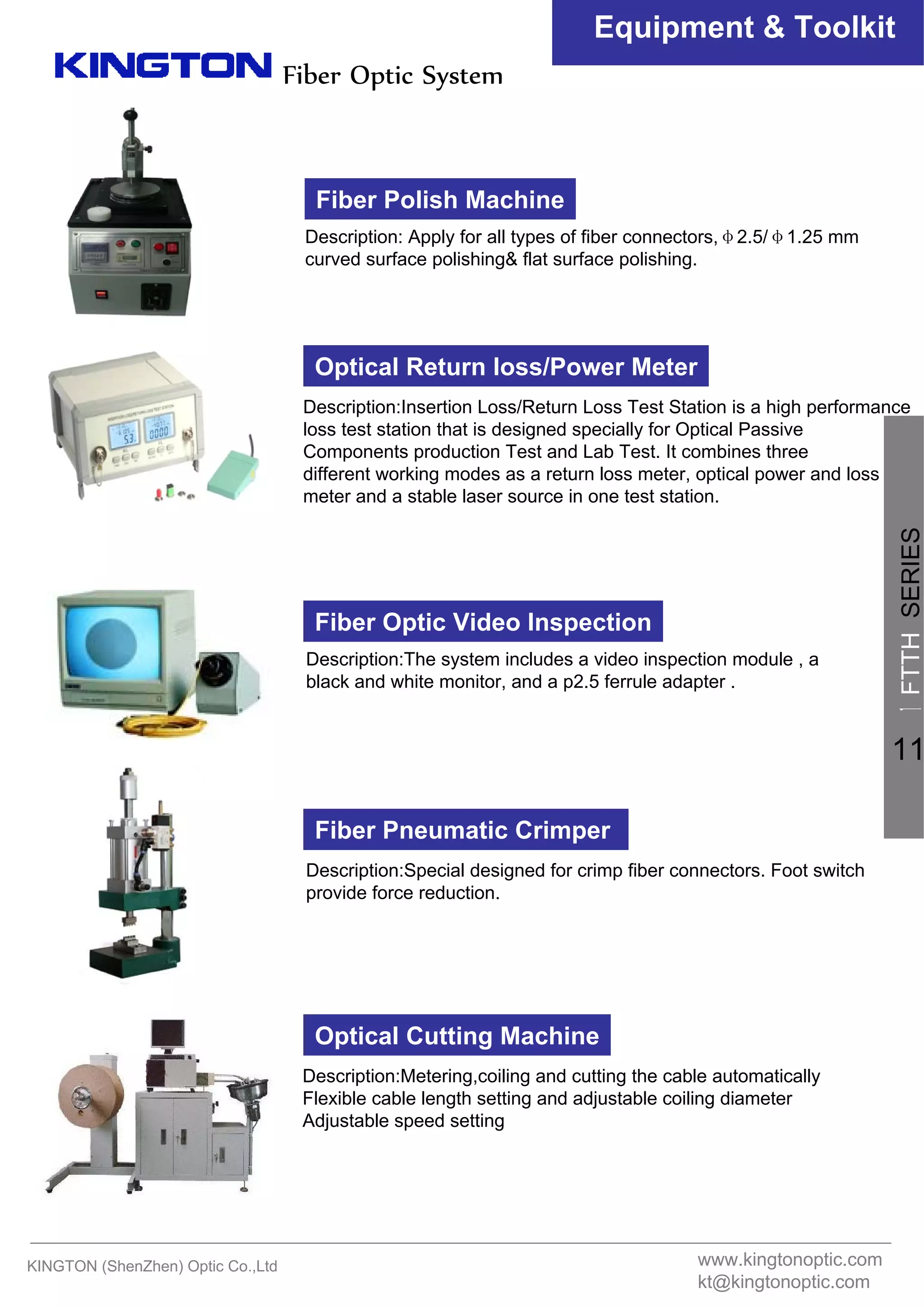 Fiber Optic System
Equipment & Toolkit
Fiber Polish Machine
Description: Apply for all types of fiber connectors,φ2.5/φ1.25 mm
curved surface polishing& flat surface polishing.
Optical Return loss/Power Meter
Description:Insertion Loss/Return Loss Test Station is a high performance
loss test station that is designed specially for Optical Passive
Components production Test and Lab Test. It combines three
different working modes as a return loss meter, optical power and loss
meter and a stable laser source in one test station.
Fiber Optic Video Inspection
Description:The system includes a video inspection module , a
black and white monitor, and a p2.5 ferrule adapter .
Fiber Pneumatic Crimper
Description:Special designed for crimp fiber connectors. Foot switch
provide force reduction.
Optical Cutting Machine
Description:Metering,coiling and cutting the cable automatically
Flexible cable length setting and adjustable coiling diameter
Adjustable speed setting
KINGTON (ShenZhen) Optic Co.,Ltd www.kingtonoptic.com
kt@kingtonoptic.com
一
FTTHSERIES
11
 